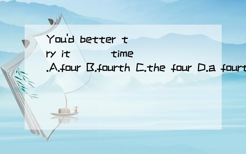 You'd better try it ( ) time.A.four B.fourth C.the four D.a fourth