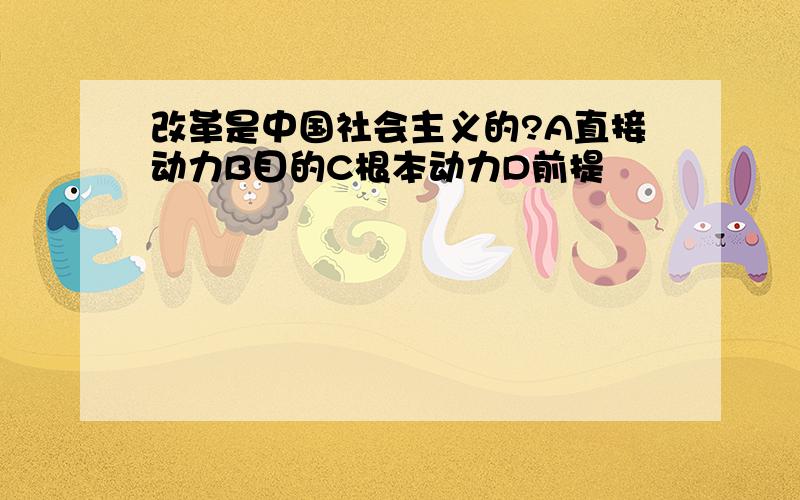 改革是中国社会主义的?A直接动力B目的C根本动力D前提