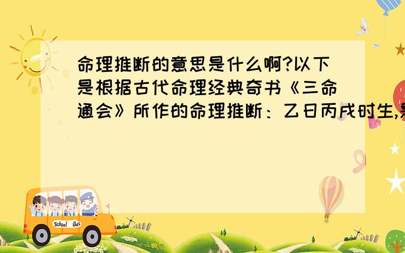 命理推断的意思是什么啊?以下是根据古代命理经典奇书《三命通会》所作的命理推断：乙日丙戌时生,是鬼败临身之格局.乙以庚为正官,遇上背禄之丙,戌中有辛金,丙丁火入墓库之中,日干乙木