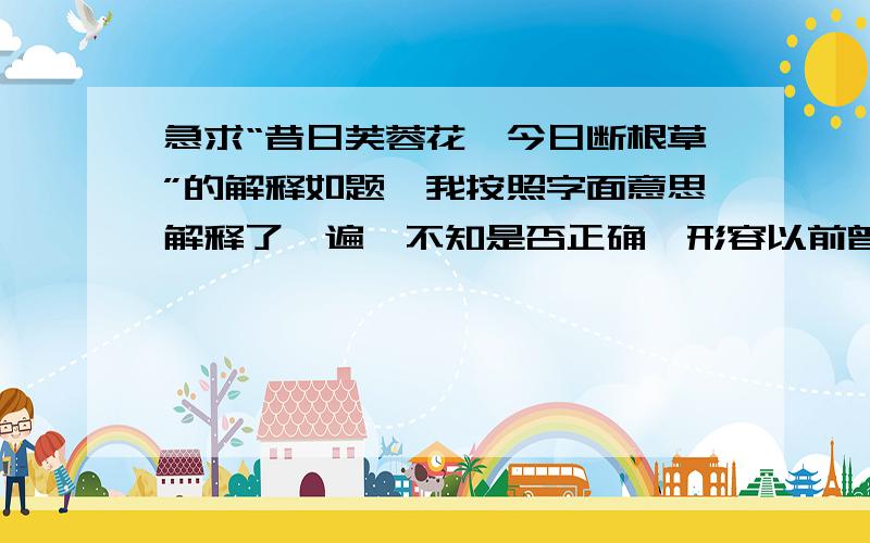 急求“昔日芙蓉花,今日断根草”的解释如题,我按照字面意思解释了一遍,不知是否正确,形容以前曾经风光无限,今日却风水轮流转,从那尊贵无比的芙蓉花沦为了任人踩踏的野草.不要长篇大论