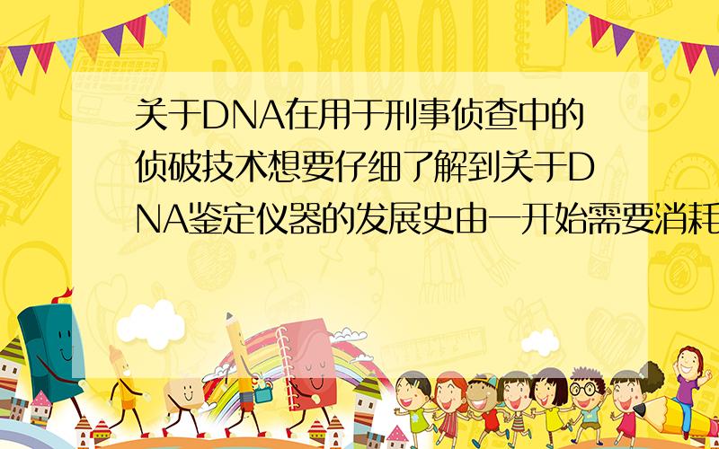 关于DNA在用于刑事侦查中的侦破技术想要仔细了解到关于DNA鉴定仪器的发展史由一开始需要消耗几毫升、几平方毫米的新鲜组织到现在的几个分子即可.或是由一开始过少的DNA只能用于一次鉴