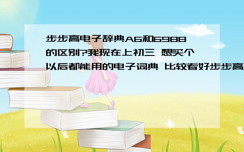 步步高电子辞典A6和6988的区别?我现在上初三 想买个以后都能用的电子词典 比较看好步步高A6 A4和 6988 A6功能强大 但A4有黄冈宝典 动词变化 中学语法 6988有没有?如果没有可不可以安装?请用过