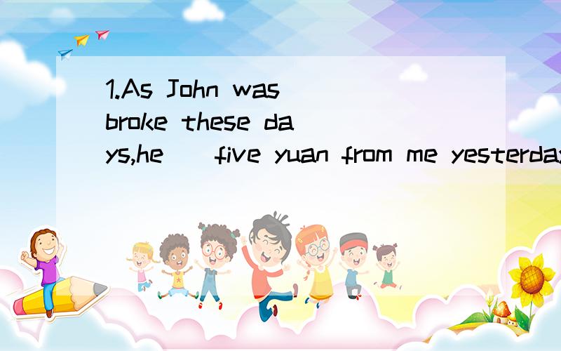 1.As John was broke these days,he__five yuan from me yesterday.A.lent B.borrowed C.gave D.had lent2.Please carefully read the directions which can __on page ten.A.find B.be finded C.be found D.be founded 3.It__from here to the station A.is five minut