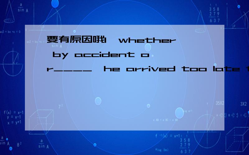 要有原因哦1、whether by accident or____,he arrived too late to help us.A.purpose B.aim C.design D.chance2、There are five patterns of design _____,but i‘m at a loss which one to buy.A.to be chosen B.to choose from C.to choose D.for choosing3