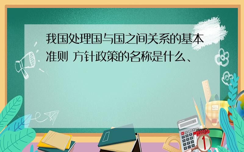 我国处理国与国之间关系的基本准则 方针政策的名称是什么、