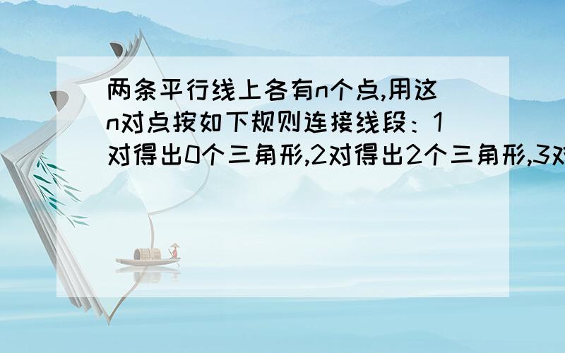 两条平行线上各有n个点,用这n对点按如下规则连接线段：1对得出0个三角形,2对得出2个三角形,3对有4个.请大家画一个图试试,到n对时最少有多少个三角形