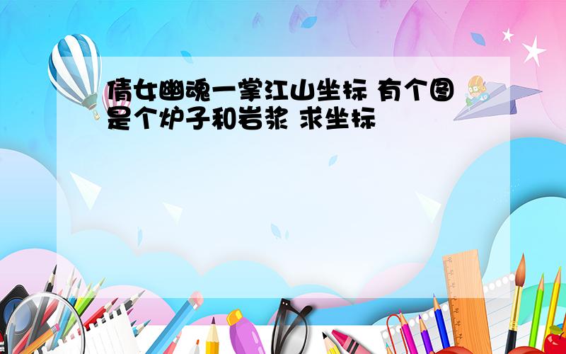 倩女幽魂一掌江山坐标 有个图是个炉子和岩浆 求坐标