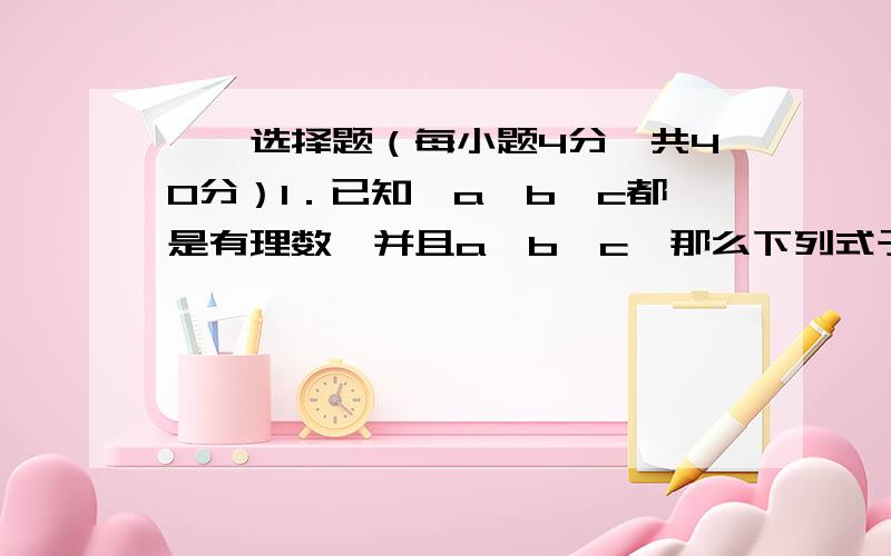 一、选择题（每小题4分,共40分）1．已知,a,b,c都是有理数,并且a＞b＞c,那么下列式子中正确的是（ ）．（A）ab＞bc （B）a＋b＞b＋c (C) a－b ＞b－c (D) ＞ 2．把100个苹果分给若干个小朋友,每个人