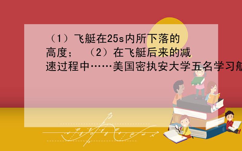 （1）飞艇在25s内所下落的高度； （2）在飞艇后来的减速过程中……美国密执安大学五名学习航空航天工程的大学生搭乘NASA的飞艇参加了“微重力学生飞行机会计划”,飞行员将飞艇开到6000m