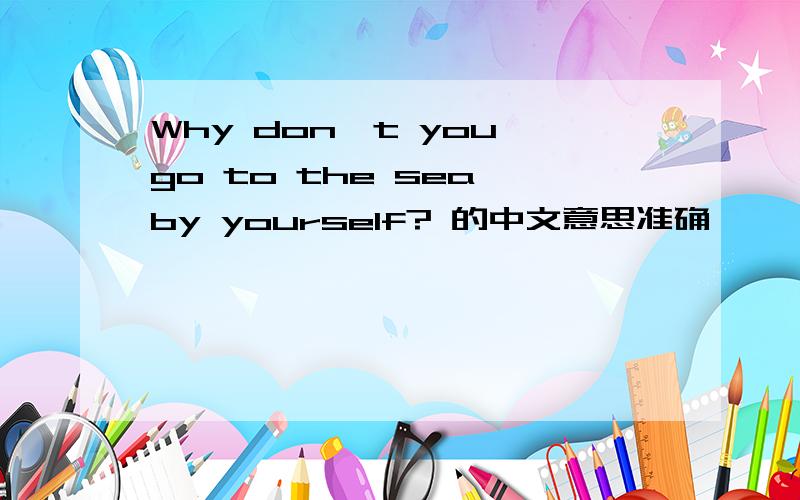 Why don't you go to the sea by yourself? 的中文意思准确