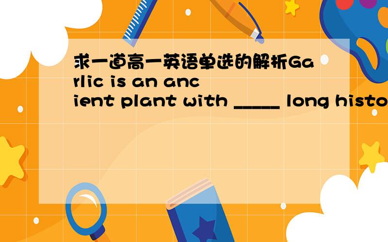 求一道高一英语单选的解析Garlic is an ancient plant with _____ long history and is considered to bring ______ good luck in some cultures.A.不填；a B.不填；不填 C.a；不填 D.a；a我选的是A,可是答案是C.不是有have a good