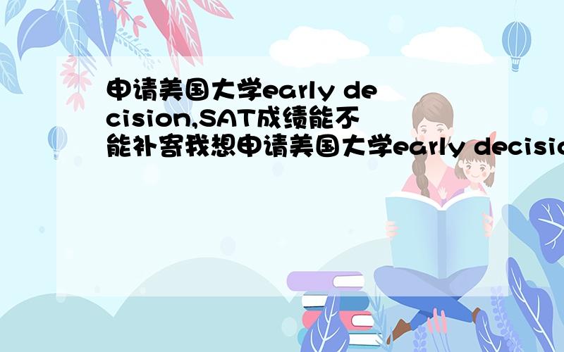 申请美国大学early decision,SAT成绩能不能补寄我想申请美国大学early decision,若十月份考SAT来不来得及,成绩能不能补寄十月SAT日期是10,18日,early decision要十一月份前寄出