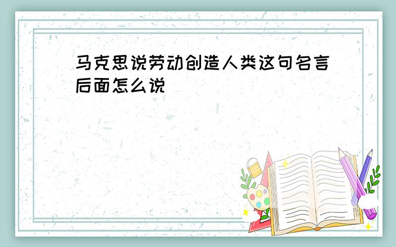 马克思说劳动创造人类这句名言后面怎么说