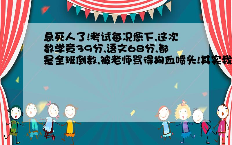 急死人了!考试每况愈下,这次数学竟39分,语文68分,都是全班倒数,被老师骂得狗血喷头!其实我们一直在教,就是不见效果,就是方法不对也不至于这么差吧?综合各项表现,准备去测智商了,唉,头都