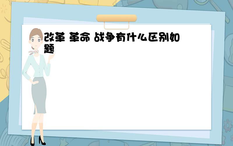 改革 革命 战争有什么区别如题