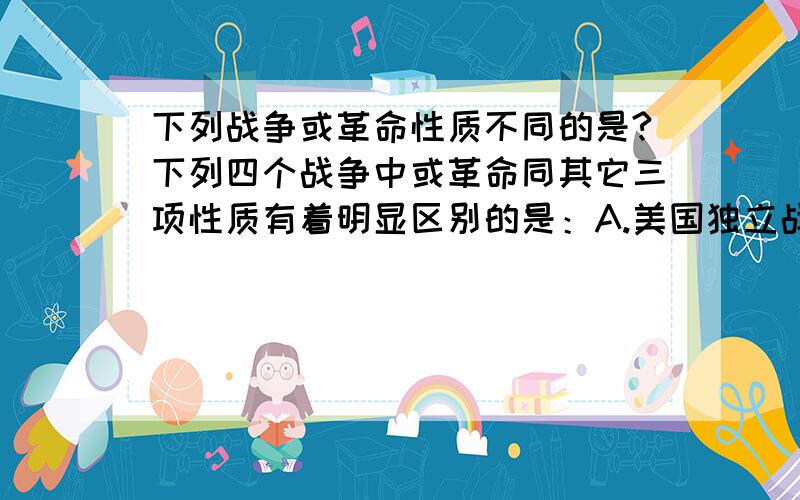 下列战争或革命性质不同的是?下列四个战争中或革命同其它三项性质有着明显区别的是：A.美国独立战争B.美国南北战争C.英国资产阶级革命D.法国大革命