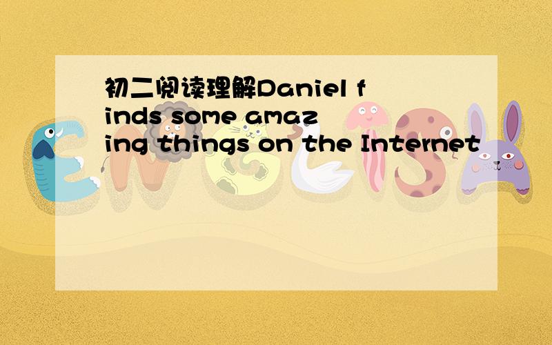 初二阅读理解Daniel finds some amazing things on the Internet