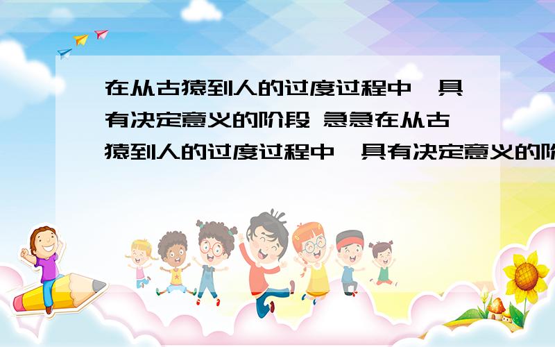 在从古猿到人的过度过程中,具有决定意义的阶段 急急在从古猿到人的过度过程中,具有决定意义的阶段 我初三练习答案是产生语言在森林古猿进化到人的历程中,最关键的是制造工具这是为