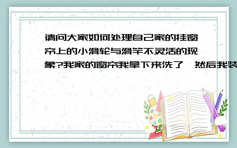 请问大家如何处理自己家的挂窗帘上的小滑轮与滑竿不灵活的现象?我家的窗帘我拿下来洗了,然后我装上去后发现小滑轮与滑竿不怎么灵活了,这个我相信大家有遇到过的那么大家怎么处理啊~