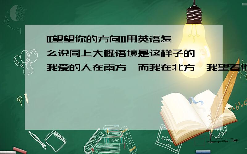 [[望望你的方向]]用英语怎么说同上大概语境是这样子的,我爱的人在南方,而我在北方,我望着他在的方向,