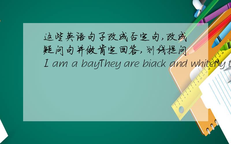 这些英语句子改成否定句,改成疑问句并做肯定回答,划线提问I am a bayThey are biack and whiteMy telephone number is 85562341It is an orange quilt(以上的句子改成否定句）These are my phone (肯定句）Bob is jacket is y