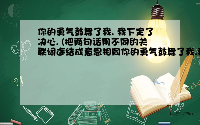 你的勇气鼓舞了我. 我下定了决心. (把两句话用不同的关联词连结成意思相同你的勇气鼓舞了我.我下定了决心.             (把两句话用不同的关联词连结成意思相同的两句话)