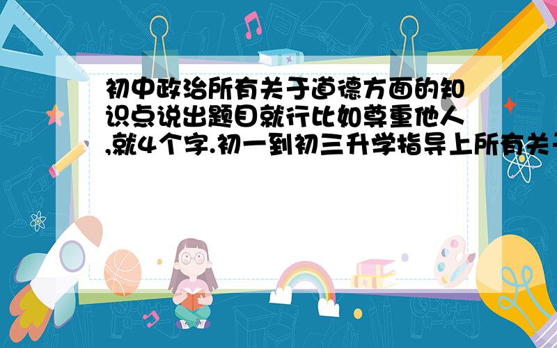 初中政治所有关于道德方面的知识点说出题目就行比如尊重他人,就4个字.初一到初三升学指导上所有关于道德的,坐等.