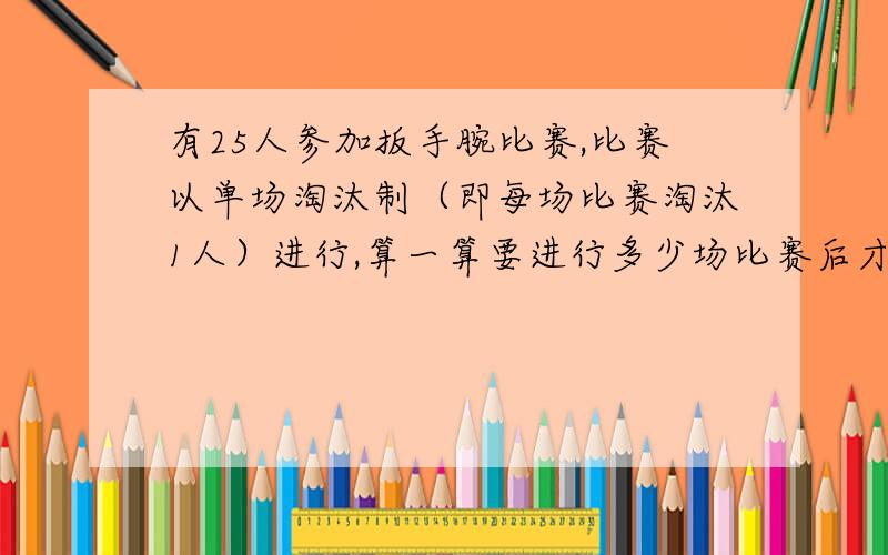 有25人参加扳手腕比赛,比赛以单场淘汰制（即每场比赛淘汰1人）进行,算一算要进行多少场比赛后才能产生冠要有算式没算式也可以啊