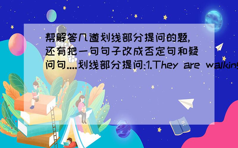 帮解答几道划线部分提问的题,还有把一句句子改成否定句和疑问句....划线部分提问:1.They are walking over the bridge.在