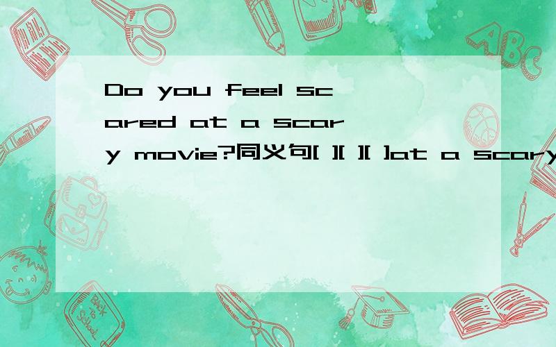 Do you feel scared at a scary movie?同义句[ ][ ][ ]at a scary movie今天回答正确者,加30悬赏分