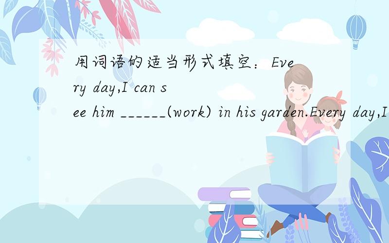 用词语的适当形式填空：Every day,I can see him ______(work) in his garden.Every day,I can see him ______(work) in his garden.应该填神马啊