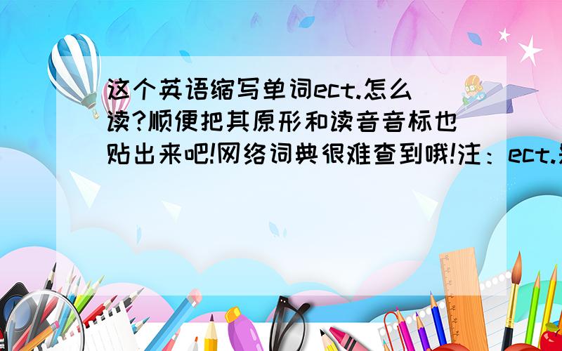 这个英语缩写单词ect.怎么读?顺便把其原形和读音音标也贴出来吧!网络词典很难查到哦!注：ect.是“...这个英语缩写单词ect.怎么读?顺便把其原形和读音音标也贴出来吧!网络词典很难查到哦!