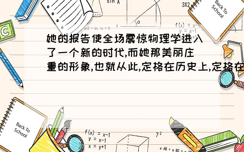 她的报告使全场震惊物理学进入了一个新的时代,而她那美丽庄重的形象,也就从此,定格在历史上,定格在每个人的心中写出你对定格的意思的意思.