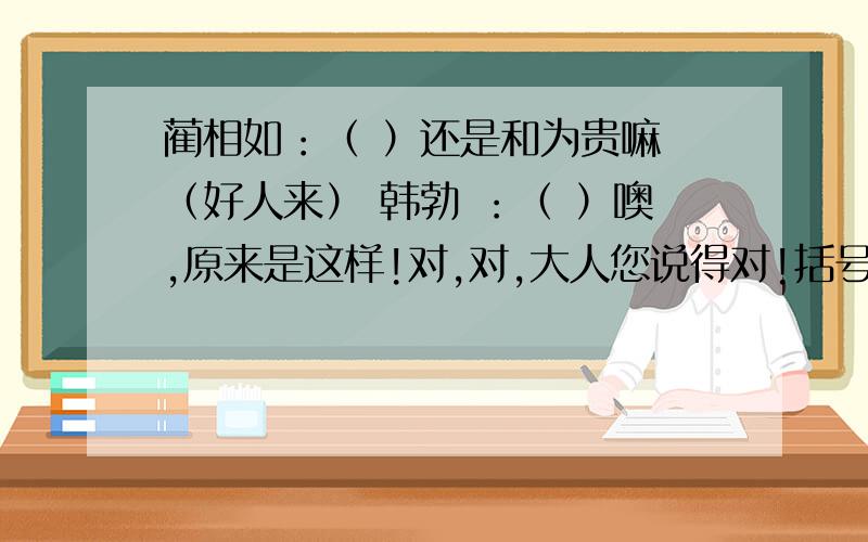 蔺相如：（ ）还是和为贵嘛 （好人来） 韩勃 ：（ ）噢,原来是这样!对,对,大人您说得对!括号里天动作.是动作啊.表血其他的了、语文评价手册习题