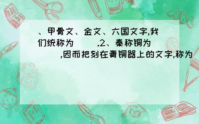 、甲骨文、金文、六国文字,我们统称为（ ）.2、秦称铜为（ ）,因而把刻在青铜器上的文字,称为（ ）,其铸刻的文字有两种形态：阴文的称“款”,阳文的称为“识”,所以青铜铭文又称彝器