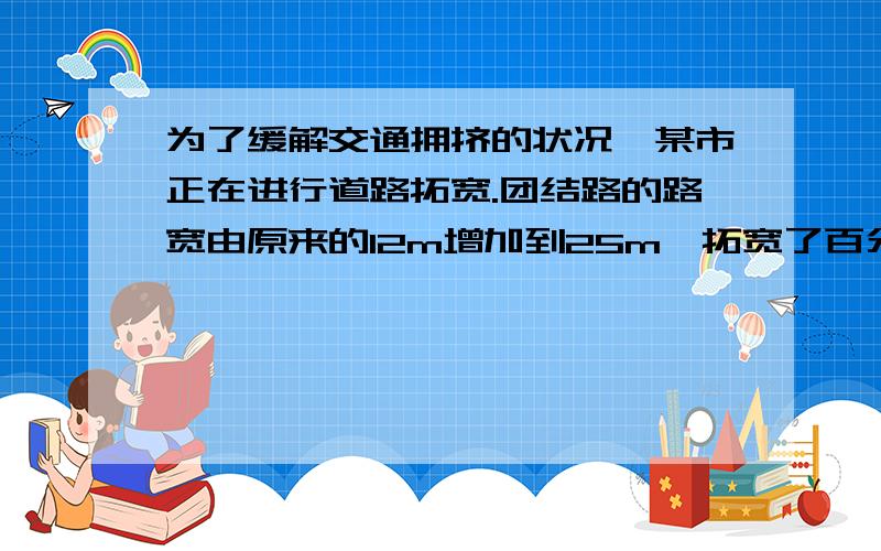 为了缓解交通拥挤的状况,某市正在进行道路拓宽.团结路的路宽由原来的12m增加到25m,拓宽了百分之几?两种方法.会追加50分,在线等