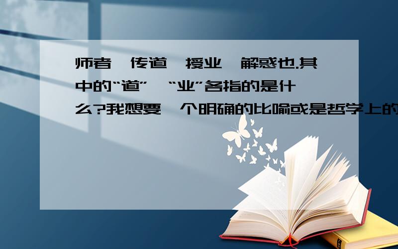 师者,传道、授业、解惑也.其中的“道”、“业”各指的是什么?我想要一个明确的比喻或是哲学上的回答：如世界观、价值观、方法论等。或者鱼、渔等。