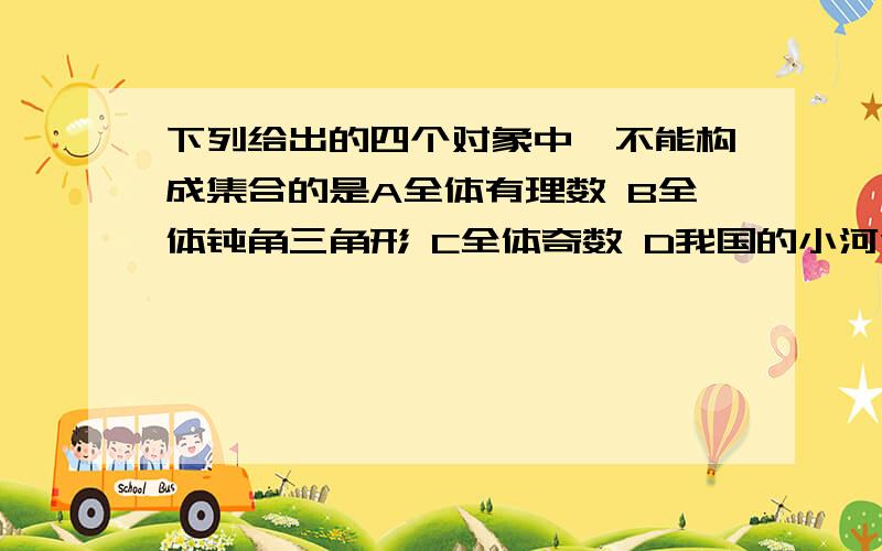 下列给出的四个对象中,不能构成集合的是A全体有理数 B全体钝角三角形 C全体奇数 D我国的小河流说下理由