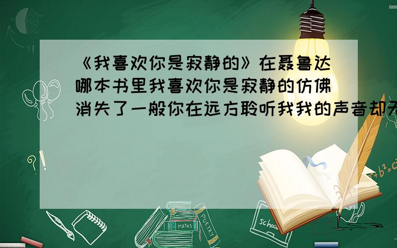 《我喜欢你是寂静的》在聂鲁达哪本书里我喜欢你是寂静的仿佛消失了一般你在远方聆听我我的声音却无法触及你你的沉默就是星星的沉默遥远而明亮而我会觉得幸福因为这一切都不是真的