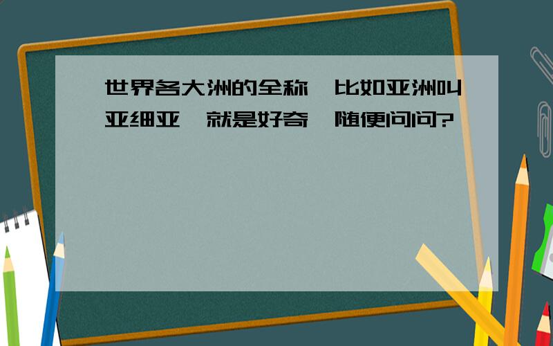 世界各大洲的全称,比如亚洲叫亚细亚,就是好奇,随便问问?