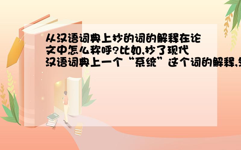 从汉语词典上抄的词的解释在论文中怎么称呼?比如,抄了现代汉语词典上一个“系统”这个词的解释,然后写在论文当中,是说从语义学的角度来看,“系统”是指……还是说从中文学的角度来