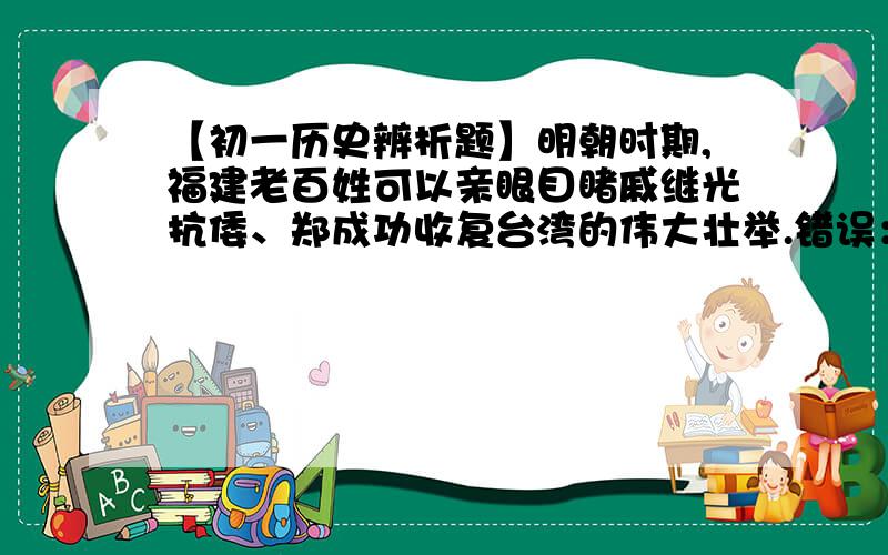 【初一历史辨析题】明朝时期,福建老百姓可以亲眼目睹戚继光抗倭、郑成功收复台湾的伟大壮举.错误：——————————————————————————理由：①———————