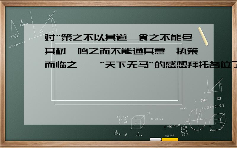 对“策之不以其道,食之不能尽其材,鸣之而不能通其意,执策而临之,曰“天下无马”的感想拜托各位了,明天要交卷子,有这题,拜托,拜托!