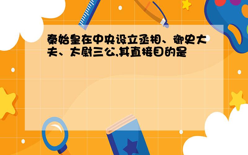 秦始皇在中央设立丞相、御史大夫、太尉三公,其直接目的是