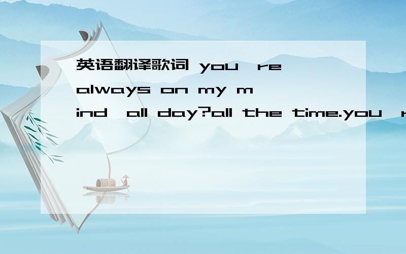 英语翻译歌词 you're always on my mind,all day?all the time.you're everything to me,brightest star to let me see.you touch me in my dreamed,we kissed in everything.i pray to be with you through all the shinging day.i'll love you till i die,deep