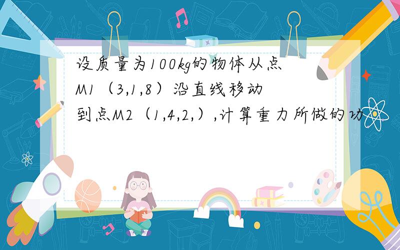 设质量为100kg的物体从点M1（3,1,8）沿直线移动到点M2（1,4,2,）,计算重力所做的功