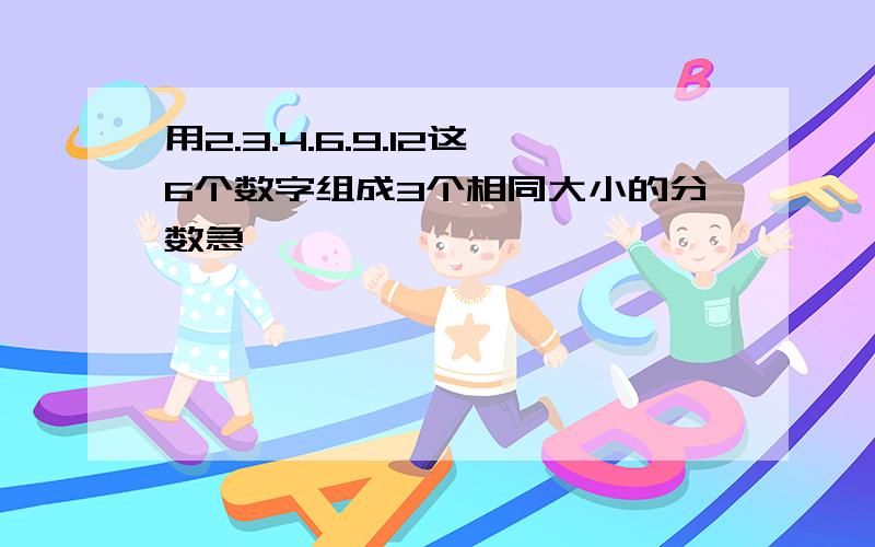 用2.3.4.6.9.12这6个数字组成3个相同大小的分数急