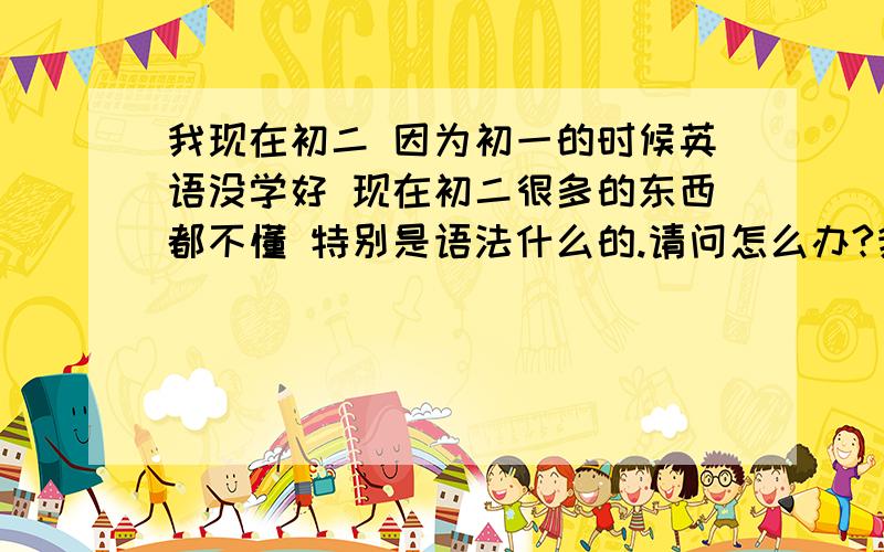 我现在初二 因为初一的时候英语没学好 现在初二很多的东西都不懂 特别是语法什么的.请问怎么办?我以前英语基本都没怎么听  现在找了一个女朋友  读书很好很好  我不想和她差的太远 我