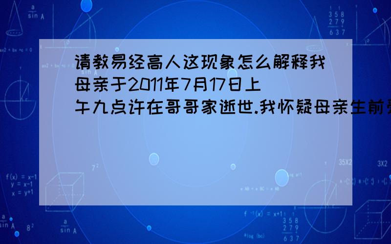 请教易经高人这现象怎么解释我母亲于2011年7月17日上午九点许在哥哥家逝世.我怀疑母亲生前受到虐待,2011年7月24日中午我与朋友商量打算通过司法途径调查此事,当日下午一点左右我将车子