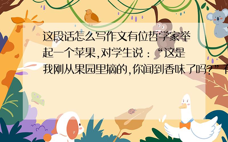 这段话怎么写作文有位哲学家举起一个苹果,对学生说：“这是我刚从果园里摘的,你闻到香味了吗?”有个学生一看到苹果红红的就抢着说：“闻到啦”哲学家就拿着苹果走到了学生面前让他